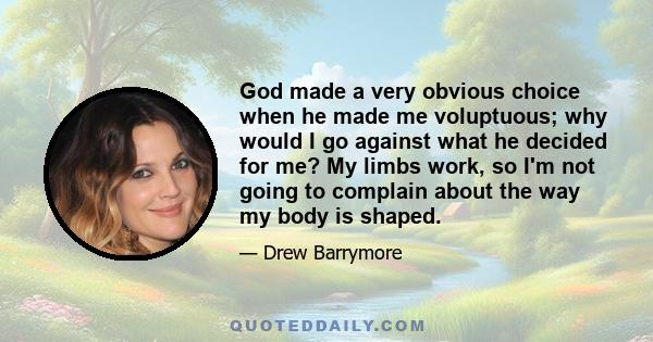 God made a very obvious choice when he made me voluptuous; why would I go against what he decided for me? My limbs work, so I'm not going to complain about the way my body is shaped.