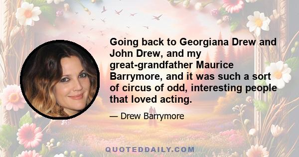 Going back to Georgiana Drew and John Drew, and my great-grandfather Maurice Barrymore, and it was such a sort of circus of odd, interesting people that loved acting.