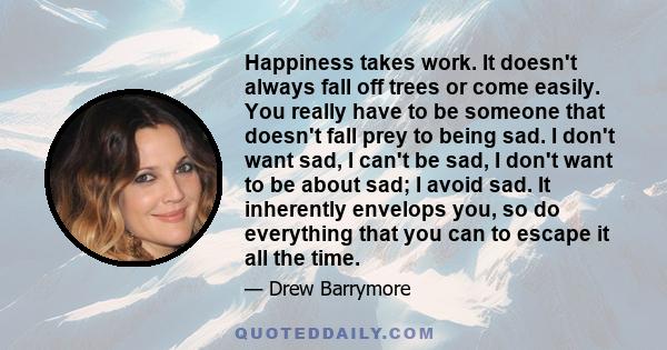 Happiness takes work. It doesn't always fall off trees or come easily. You really have to be someone that doesn't fall prey to being sad. I don't want sad, I can't be sad, I don't want to be about sad; I avoid sad. It