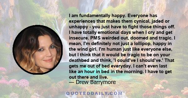 I am fundamentally happy. Everyone has experiences that makes them cynical, jaded or unhappy - you just have to fight those things off. I have totally emotional days when I cry and get insecure. PMS weirded out, doomed