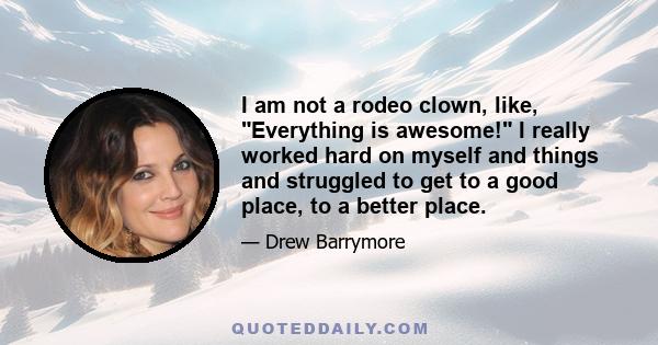 I am not a rodeo clown, like, Everything is awesome! I really worked hard on myself and things and struggled to get to a good place, to a better place.