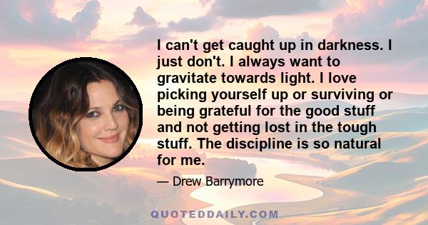 I can't get caught up in darkness. I just don't. I always want to gravitate towards light. I love picking yourself up or surviving or being grateful for the good stuff and not getting lost in the tough stuff. The