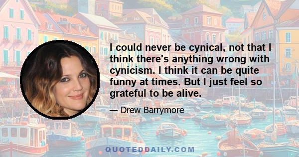 I could never be cynical, not that I think there's anything wrong with cynicism. I think it can be quite funny at times. But I just feel so grateful to be alive.