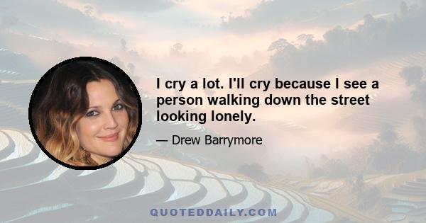 I cry a lot. I'll cry because I see a person walking down the street looking lonely.