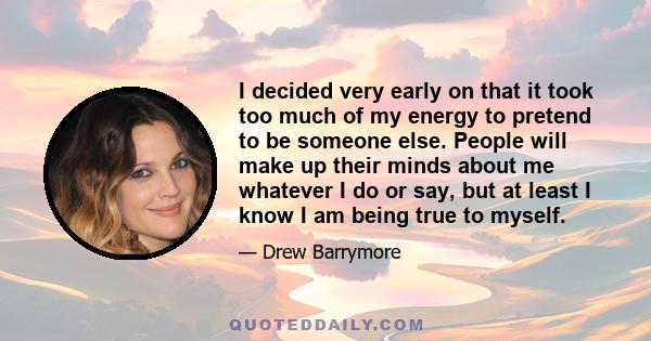 I decided very early on that it took too much of my energy to pretend to be someone else. People will make up their minds about me whatever I do or say, but at least I know I am being true to myself.