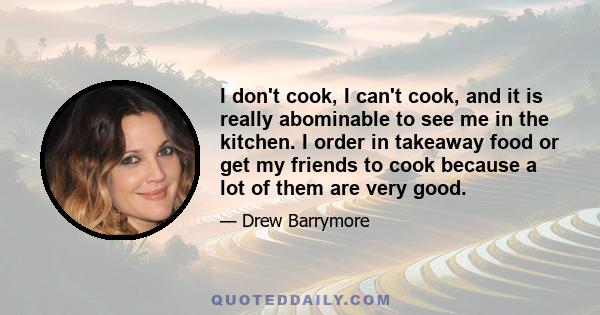 I don't cook, I can't cook, and it is really abominable to see me in the kitchen. I order in takeaway food or get my friends to cook because a lot of them are very good.