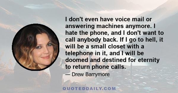 I don't even have voice mail or answering machines anymore. I hate the phone, and I don't want to call anybody back. If I go to hell, it will be a small closet with a telephone in it, and I will be doomed and destined