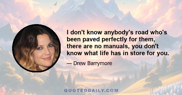 I don't know anybody's road who's been paved perfectly for them, there are no manuals, you don't know what life has in store for you.