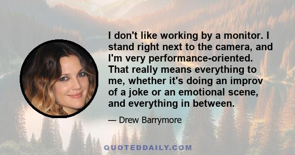 I don't like working by a monitor. I stand right next to the camera, and I'm very performance-oriented. That really means everything to me, whether it's doing an improv of a joke or an emotional scene, and everything in 