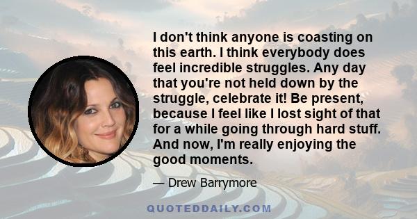 I don't think anyone is coasting on this earth. I think everybody does feel incredible struggles. Any day that you're not held down by the struggle, celebrate it! Be present, because I feel like I lost sight of that for 