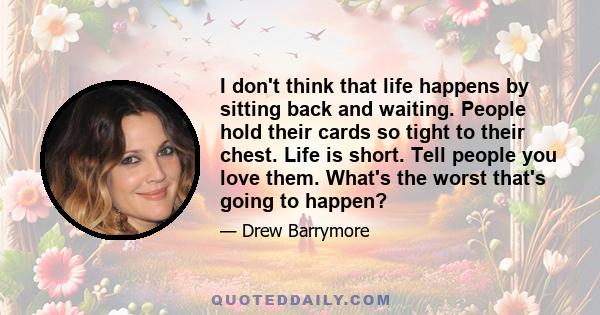 I don't think that life happens by sitting back and waiting. People hold their cards so tight to their chest. Life is short. Tell people you love them. What's the worst that's going to happen?