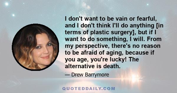 I don't want to be vain or fearful, and I don't think I'll do anything [in terms of plastic surgery], but if I want to do something, I will. From my perspective, there's no reason to be afraid of aging, because if you