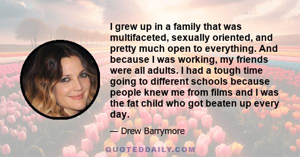 I grew up in a family that was multifaceted, sexually oriented, and pretty much open to everything. And because I was working, my friends were all adults. I had a tough time going to different schools because people