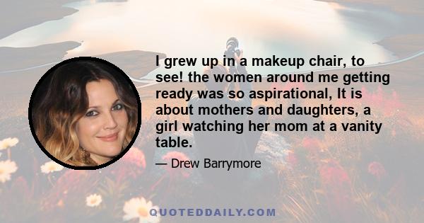 I grew up in a makeup chair, to see! the women around me getting ready was so aspirational, It is about mothers and daughters, a girl watching her mom at a vanity table.