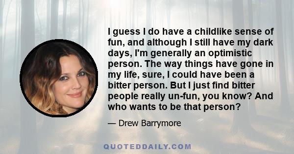 I guess I do have a childlike sense of fun, and although I still have my dark days, I'm generally an optimistic person. The way things have gone in my life, sure, I could have been a bitter person. But I just find