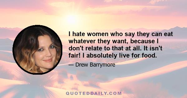 I hate women who say they can eat whatever they want, because I don't relate to that at all. It isn't fair! I absolutely live for food.