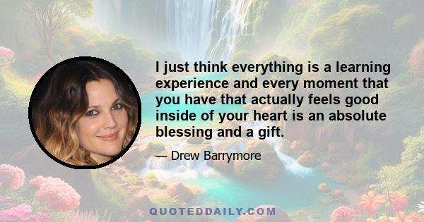 I just think everything is a learning experience and every moment that you have that actually feels good inside of your heart is an absolute blessing and a gift.