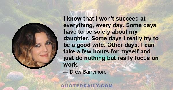 I know that I won't succeed at everything, every day. Some days have to be solely about my daughter. Some days I really try to be a good wife. Other days, I can take a few hours for myself and just do nothing but really 