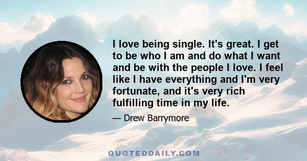 I love being single. It's great. I get to be who I am and do what I want and be with the people I love. I feel like I have everything and I'm very fortunate, and it's very rich fulfilling time in my life.