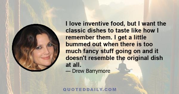 I love inventive food, but I want the classic dishes to taste like how I remember them. I get a little bummed out when there is too much fancy stuff going on and it doesn't resemble the original dish at all.