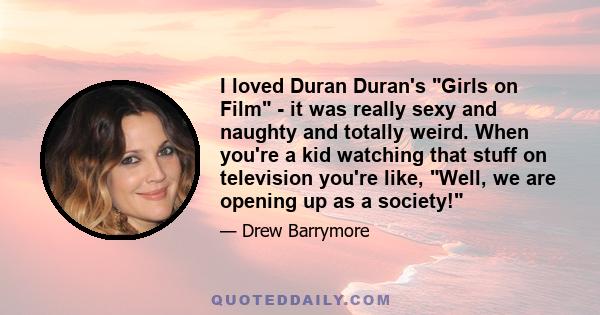 I loved Duran Duran's Girls on Film - it was really sexy and naughty and totally weird. When you're a kid watching that stuff on television you're like, Well, we are opening up as a society!