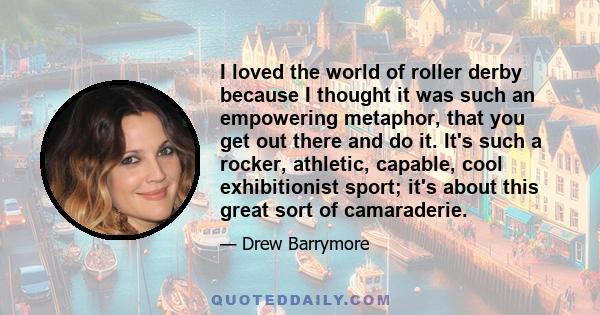 I loved the world of roller derby because I thought it was such an empowering metaphor, that you get out there and do it. It's such a rocker, athletic, capable, cool exhibitionist sport; it's about this great sort of