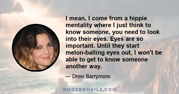 I mean, I come from a hippie mentality where I just think to know someone, you need to look into their eyes. Eyes are so important. Until they start melon-balling eyes out, I won't be able to get to know someone another 