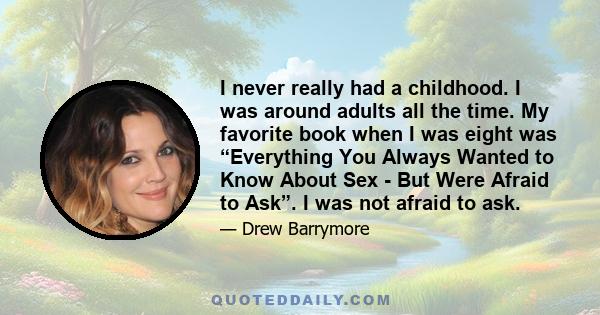 I never really had a childhood. I was around adults all the time. My favorite book when I was eight was “Everything You Always Wanted to Know About Sex - But Were Afraid to Ask”. I was not afraid to ask.