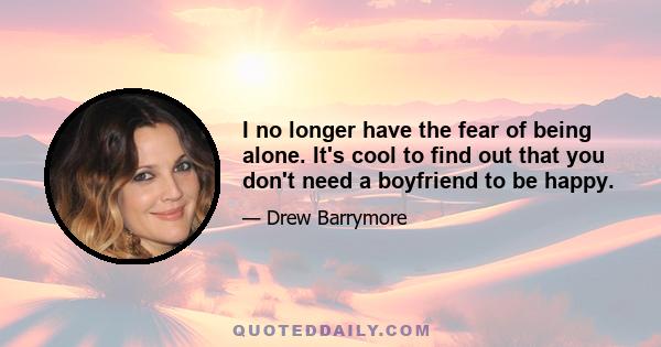 I no longer have the fear of being alone. It's cool to find out that you don't need a boyfriend to be happy.