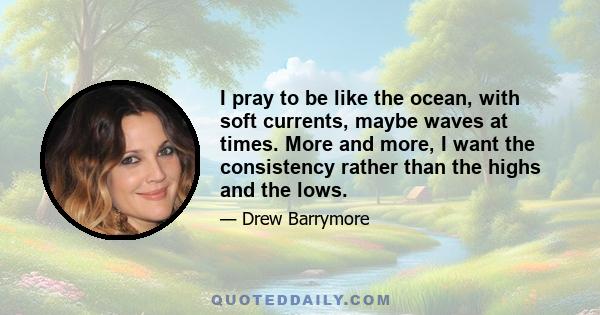 I pray to be like the ocean, with soft currents, maybe waves at times. More and more, I want the consistency rather than the highs and the lows.