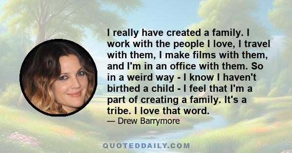 I really have created a family. I work with the people I love, I travel with them, I make films with them, and I'm in an office with them. So in a weird way - I know I haven't birthed a child - I feel that I'm a part of 