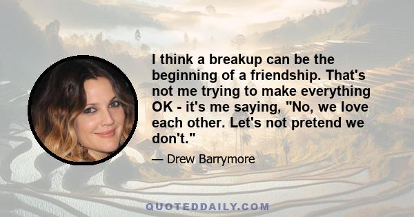 I think a breakup can be the beginning of a friendship. That's not me trying to make everything OK - it's me saying, No, we love each other. Let's not pretend we don't.