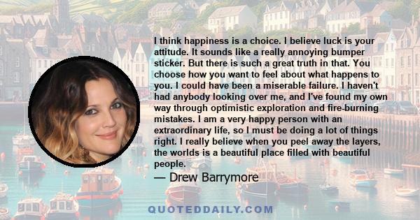 I think happiness is a choice. I believe luck is your attitude. It sounds like a really annoying bumper sticker. But there is such a great truth in that. You choose how you want to feel about what happens to you. I