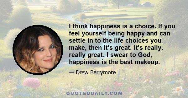 I think happiness is a choice. If you feel yourself being happy and can settle in to the life choices you make, then it's great. It's really, really great. I swear to God, happiness is the best makeup.