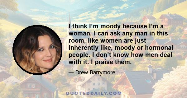 I think I’m moody because I’m a woman. I can ask any man in this room, like women are just inherently like, moody or hormonal people. I don’t know how men deal with it. I praise them.