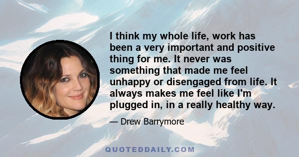 I think my whole life, work has been a very important and positive thing for me. It never was something that made me feel unhappy or disengaged from life. It always makes me feel like I'm plugged in, in a really healthy 