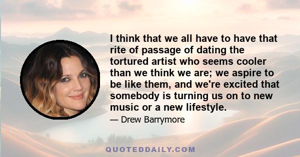 I think that we all have to have that rite of passage of dating the tortured artist who seems cooler than we think we are; we aspire to be like them, and we're excited that somebody is turning us on to new music or a