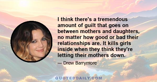 I think there's a tremendous amount of guilt that goes on between mothers and daughters, no matter how good or bad their relationships are. It kills girls inside when they think they're letting their mothers down.