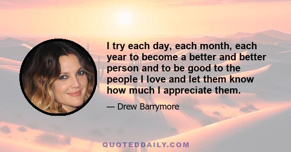 I try each day, each month, each year to become a better and better person and to be good to the people I love and let them know how much I appreciate them.