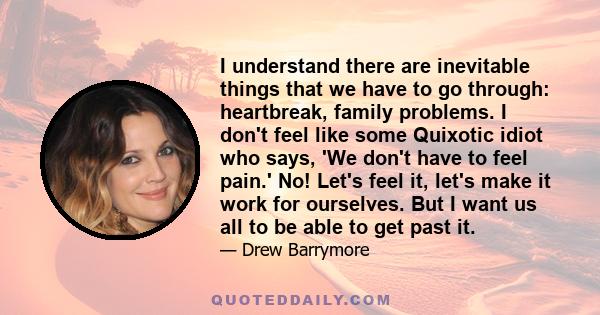 I understand there are inevitable things that we have to go through: heartbreak, family problems. I don't feel like some Quixotic idiot who says, 'We don't have to feel pain.' No! Let's feel it, let's make it work for