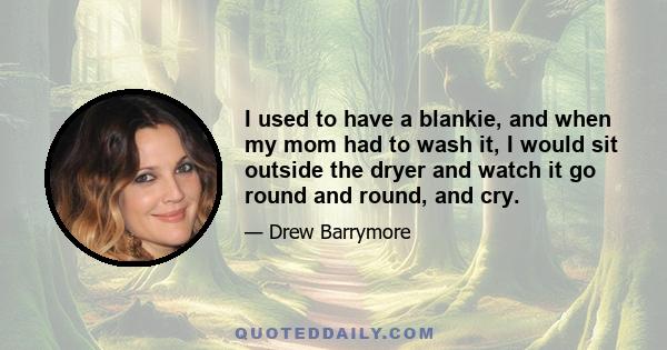 I used to have a blankie, and when my mom had to wash it, I would sit outside the dryer and watch it go round and round, and cry.