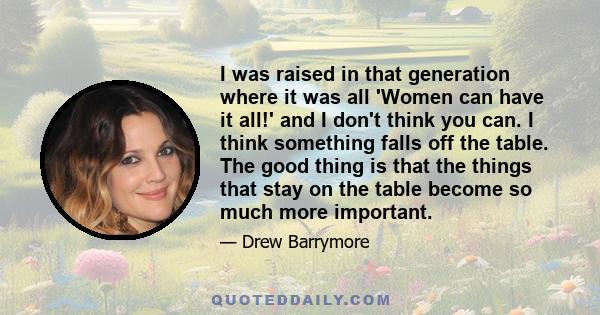 I was raised in that generation where it was all 'Women can have it all!' and I don't think you can. I think something falls off the table. The good thing is that the things that stay on the table become so much more