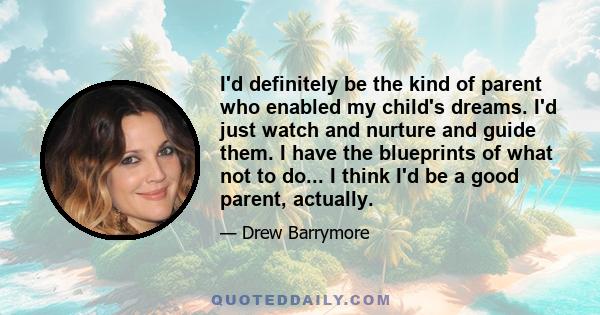 I'd definitely be the kind of parent who enabled my child's dreams. I'd just watch and nurture and guide them. I have the blueprints of what not to do... I think I'd be a good parent, actually.