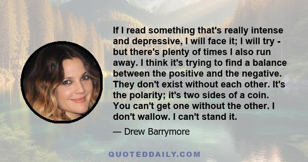 If I read something that's really intense and depressive, I will face it; I will try - but there's plenty of times I also run away. I think it's trying to find a balance between the positive and the negative. They don't 