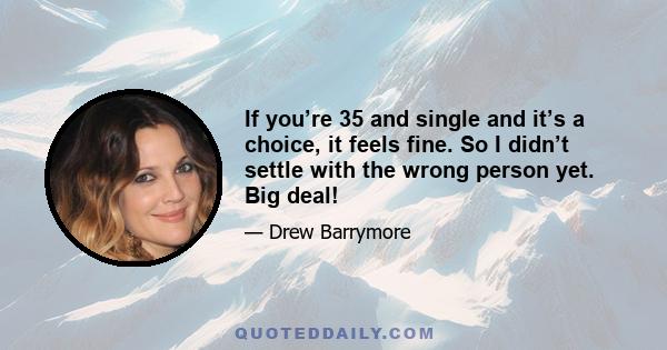 If you’re 35 and single and it’s a choice, it feels fine. So I didn’t settle with the wrong person yet. Big deal!