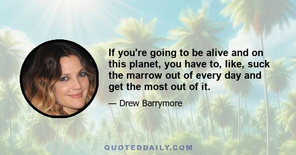 If you're going to be alive and on this planet, you have to, like, suck the marrow out of every day and get the most out of it.