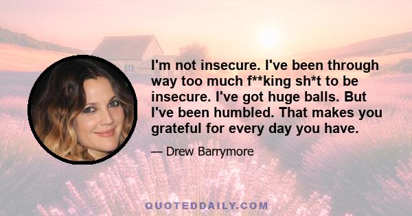 I'm not insecure. I've been through way too much f**king sh*t to be insecure. I've got huge balls. But I've been humbled. That makes you grateful for every day you have.