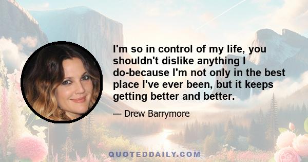 I'm so in control of my life, you shouldn't dislike anything I do-because I'm not only in the best place I've ever been, but it keeps getting better and better.