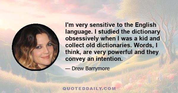 I'm very sensitive to the English language. I studied the dictionary obsessively when I was a kid and collect old dictionaries. Words, I think, are very powerful and they convey an intention.