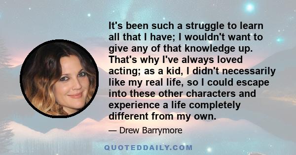 It's been such a struggle to learn all that I have; I wouldn't want to give any of that knowledge up. That's why I've always loved acting; as a kid, I didn't necessarily like my real life, so I could escape into these